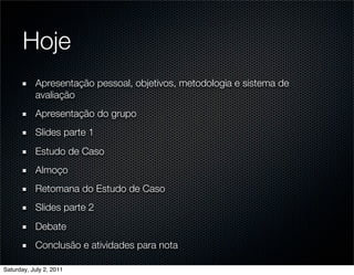 Hoje
           Apresentação pessoal, objetivos, metodologia e sistema de
           avaliação
           Apresentação do grupo
           Slides parte 1
           Estudo de Caso
           Almoço
           Retomana do Estudo de Caso
           Slides parte 2
           Debate
           Conclusão e atividades para nota

Saturday, July 2, 2011
 