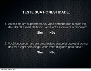 TESTE SUA HONESTIDADE:


     1. Ao sair de um supermercado, você percebe que a caixa lhe
        deu R$ 50 a mais de troco. Você volta e devolve o dinheiro?
                               Sim     Não


     2. Você bebeu demais em uma festa e suspeita que está acima
        do limite legal para dirigir. Você volta dirigindo para casa?
                               Sim     Não




Saturday, July 2, 2011
 