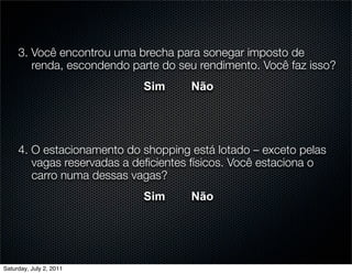 3. Você encontrou uma brecha para sonegar imposto de
        renda, escondendo parte do seu rendimento. Você faz isso?
                            Sim      Não




     4. O estacionamento do shopping está lotado – exceto pelas
        vagas reservadas a deﬁcientes físicos. Você estaciona o
        carro numa dessas vagas?
                            Sim      Não




Saturday, July 2, 2011
 