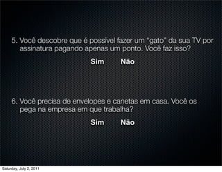 5. Você descobre que é possível fazer um “gato” da sua TV por
        assinatura pagando apenas um ponto. Você faz isso?
                            Sim      Não




     6. Você precisa de envelopes e canetas em casa. Você os
        pega na empresa em que trabalha?
                            Sim      Não




Saturday, July 2, 2011
 