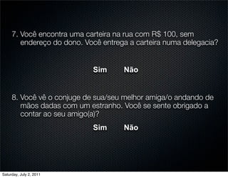 7. Você encontra uma carteira na rua com R$ 100, sem
        endereço do dono. Você entrega a carteira numa delegacia?


                            Sim      Não


     8. Você vê o conjuge de sua/seu melhor amiga/o andando de
        mãos dadas com um estranho. Você se sente obrigado a
        contar ao seu amigo(a)?
                            Sim      Não




Saturday, July 2, 2011
 