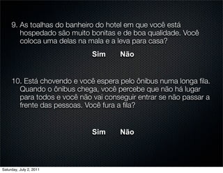 9. As toalhas do banheiro do hotel em que você está
        hospedado são muito bonitas e de boa qualidade. Você
        coloca uma delas na mala e a leva para casa?
                             Sim     Não


     10. Está chovendo e você espera pelo ônibus numa longa ﬁla.
       Quando o ônibus chega, você percebe que não há lugar
       para todos e você não vai conseguir entrar se não passar a
       frente das pessoas. Você fura a ﬁla?


                             Sim     Não



Saturday, July 2, 2011
 