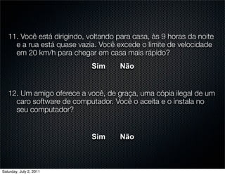 11. Você está dirigindo, voltando para casa, às 9 horas da noite
     e a rua está quase vazia. Você excede o limite de velocidade
     em 20 km/h para chegar em casa mais rápido?
                             Sim     Não


   12. Um amigo oferece a você, de graça, uma cópia ilegal de um
     caro software de computador. Você o aceita e o instala no
     seu computador?


                             Sim     Não



Saturday, July 2, 2011
 