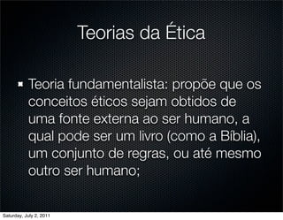 Teorias da Ética

           Teoria fundamentalista: propõe que os
           conceitos éticos sejam obtidos de
           uma fonte externa ao ser humano, a
           qual pode ser um livro (como a Bíblia),
           um conjunto de regras, ou até mesmo
           outro ser humano;

Saturday, July 2, 2011
 