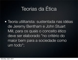 Teorias da Ética

           Teoria utilitarista: sustentada nas idéias
           de Jeremy Bentham e John Stuart
           Mill, para os quais o conceito ético
           deve ser elaborado "no critério do
           maior bem para a sociedade como
           um todo";


Saturday, July 2, 2011
 
