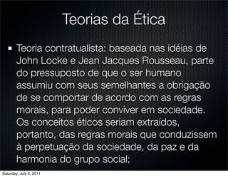 Teorias da Ética
        Teoria contratualista: baseada nas idéias de
        John Locke e Jean Jacques Rousseau, parte
        do pressuposto de que o ser humano
        assumiu com seus semelhantes a obrigação
        de se comportar de acordo com as regras
        morais, para poder conviver em sociedade.
        Os conceitos éticos seriam extraídos,
        portanto, das regras morais que conduzissem
        à perpetuação da sociedade, da paz e da
        harmonia do grupo social;
Saturday, July 2, 2011
 