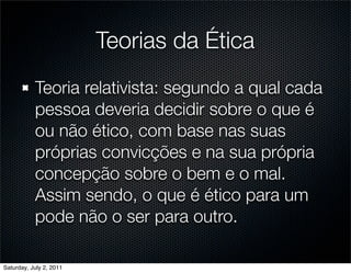 Teorias da Ética
           Teoria relativista: segundo a qual cada
           pessoa deveria decidir sobre o que é
           ou não ético, com base nas suas
           próprias convicções e na sua própria
           concepção sobre o bem e o mal.
           Assim sendo, o que é ético para um
           pode não o ser para outro.

Saturday, July 2, 2011
 