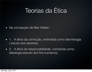 Teorias da Ética

           Na concepção de Max Weber:


           1.
 A ética da convicção, entendida como deontologia
           ( estudo dos deveres);
           2.
 A ética da responsabilidade, conhecida como
           teleologia (estudo dos ﬁns humanos).




Saturday, July 2, 2011
 