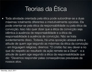 Teorias da Ética
      Toda atividade orientada pela ética pode subordinar-se a duas
      máximas totalmente diferentes e irredutivelmente opostas. Ela
      pode orientar-se pela ética da responsabilidade ou pela ética da
      convicção. Isso não quer dizer que a ética da convicção seja
      idêntica à ausência de responsabilidade e a ética da
      responsabilidade à ausência de convicção. Não se trata
      evidentemente disso. Todavia, há uma oposição abissal entre a
      atitude de quem age segundo as máximas da ética da convicção
      - em linguagem religiosa, diremos: "O cristão faz seu dever e no
      que diz respeito ao resultado da ação remete-se a Deus" - e a
      atitude de quem age segundo a ética da responsabilidade que
      diz: "Devemos responder pelas conseqüências previsíveis de
      nossos atos.

Saturday, July 2, 2011
 