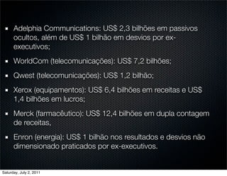 Adelphia Communications: US$ 2,3 bilhões em passivos
      ocultos, além de US$ 1 bilhão em desvios por ex-
      executivos;
      WorldCom (telecomunicações): US$ 7,2 bilhões;
      Qwest (telecomunicações): US$ 1,2 bilhão;
      Xerox (equipamentos): US$ 6,4 bilhões em receitas e US$
      1,4 bilhões em lucros;
      Merck (farmacêutico): US$ 12,4 bilhões em dupla contagem
      de receitas,
      Enron (energia): US$ 1 bilhão nos resultados e desvios não
      dimensionado praticados por ex-executivos.


Saturday, July 2, 2011
 