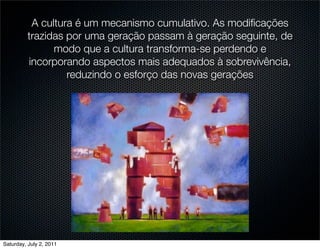 A cultura é um mecanismo cumulativo. As modiﬁcações
         trazidas por uma geração passam à geração seguinte, de
               modo que a cultura transforma-se perdendo e
         incorporando aspectos mais adequados à sobrevivência,
                  reduzindo o esforço das novas gerações




Saturday, July 2, 2011
 
