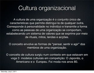 Cultura organizacional
             A cultura de uma organização é o conjunto único de
          características que permite distingui-la de qualquer outra.
       Corresponde á personalidade no indivíduo e transmite a forma
           como as pessoas de uma organização se comportam,
       estabelecendo um sistema de valores que se exprime por meio
                       de rituais, mitos, lendas e acções.

           O conceito envolve as formas de “pensar, sentir e agir” dos
                        membros de uma organização.

       O conceito de cultura surgiu num contexto em que estavam em
          voga 3 modelos culturais em competição: O Japonês, o
             Americano e o Europeu. Foi moda nos anos 80.


Saturday, July 2, 2011
 