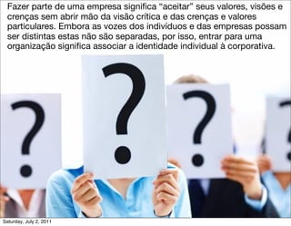 •     Fazer parte de uma empresa signiﬁca “aceitar” seus valores, visões e
      crenças sem abrir mão da visão crítica e das crenças e valores
      particulares. Embora as vozes dos indivíduos e das empresas possam
      ser distintas estas não são separadas, por isso, entrar para uma
      organização signiﬁca associar a identidade individual à corporativa.




    Saturday, July 2, 2011
 