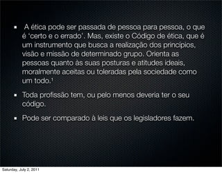 A ética pode ser passada de pessoa para pessoa, o que
           é ‘certo e o errado’. Mas, existe o Código de ética, que é
           um instrumento que busca a realização dos princípios,
           visão e missão de determinado grupo. Orienta as
           pessoas quanto às suas posturas e atitudes ideais,
           moralmente aceitas ou toleradas pela sociedade como
           um todo.¹
           Toda proﬁssão tem, ou pelo menos deveria ter o seu
           código.
           Pode ser comparado à leis que os legisladores fazem.




Saturday, July 2, 2011
 