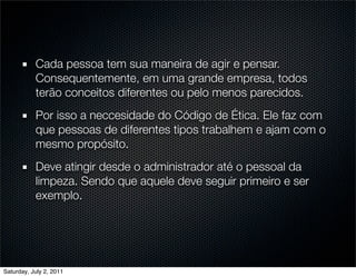 Cada pessoa tem sua maneira de agir e pensar.
           Consequentemente, em uma grande empresa, todos
           terão conceitos diferentes ou pelo menos parecidos.
           Por isso a neccesidade do Código de Ética. Ele faz com
           que pessoas de diferentes tipos trabalhem e ajam com o
           mesmo propósito.
           Deve atingir desde o administrador até o pessoal da
           limpeza. Sendo que aquele deve seguir primeiro e ser
           exemplo.




Saturday, July 2, 2011
 