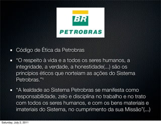 Código de Ética da Petrobras
           “O respeito à vida e a todos os seres humanos, a
           integridade, a verdade, a honestidade(...) são os
           princípios éticos que norteiam as ações do Sistema
           Petrobras.”¹
           “A lealdade ao Sistema Petrobras se manifesta como
           responsabilidade, zelo e disciplina no trabalho e no trato
           com todos os seres humanos, e com os bens materiais e
           imateriais do Sistema, no cumprimento da sua Missão”(...)

Saturday, July 2, 2011
 