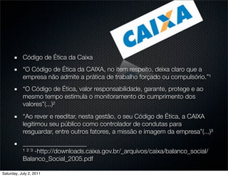 Código de Ética da Caixa
           “O Código de Ética da CAIXA, no item respeito, deixa claro que a
           empresa não admite a prática de trabalho forçado ou compulsório.”¹
           “O Código de Ética, valor responsabilidade, garante, protege e ao
           mesmo tempo estimula o monitoramento do cumprimento dos
           valores”(...)²
           “Ao rever e reeditar, nesta gestão, o seu Código de Ética, a CAIXA
           legitimou seu público como controlador de condutas para
           resguardar, entre outros fatores, a missão e imagem da empresa”(...)³
           ____________________
           ¹ ² ³ -http://downloads.caixa.gov.br/_arquivos/caixa/balanco_social/
           Balanco_Social_2005.pdf

Saturday, July 2, 2011
 