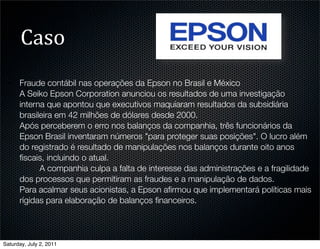 Caso	
  
 •    Fraude contábil nas operações da Epson no Brasil e México
      A Seiko Epson Corporation anunciou os resultados de uma investigação
      interna que apontou que executivos maquiaram resultados da subsidiária
      brasileira em 42 milhões de dólares desde 2000.
      Após perceberem o erro nos balanços da companhia, três funcionários da
      Epson Brasil inventaram números "para proteger suas posições". O lucro além
      do registrado é resultado de manipulações nos balanços durante oito anos
      ﬁscais, incluindo o atual.
      
     A companhia culpa a falta de interesse das administrações e a fragilidade
      dos processos que permitiram as fraudes e a manipulação de dados.
      Para acalmar seus acionistas, a Epson aﬁrmou que implementará políticas mais
      rígidas para elaboração de balanços ﬁnanceiros.




Saturday, July 2, 2011
 