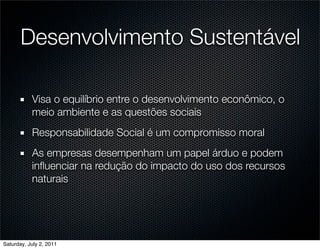Desenvolvimento Sustentável

           Visa o equilíbrio entre o desenvolvimento econômico, o
           meio ambiente e as questões sociais
           Responsabilidade Social é um compromisso moral
           As empresas desempenham um papel árduo e podem
           inﬂuenciar na redução do impacto do uso dos recursos
           naturais




Saturday, July 2, 2011
 