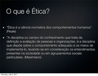 O que é Ética?

       "Ética é a ciência normativa dos comportamentos humanos".
       (Reale)
       "A disciplina ou campo do conhecimento que trata da
       deﬁnição e avaliação de pessoas e organizações, é a disciplina
       que dispõe sobre o comportamento adequado e os meios de
       implementá-lo, levando-se em consideração os entendimentos
       presentes na sociedade ou em agrupamentos sociais
       particulares. (Maximiano)




Saturday, July 2, 2011
 