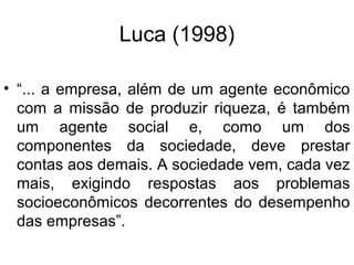 Luca (1998)
• “... a empresa, além de um agente econômico
com a missão de produzir riqueza, é também
um agente social e, como um dos
componentes da sociedade, deve prestar
contas aos demais. A sociedade vem, cada vez
mais, exigindo respostas aos problemas
socioeconômicos decorrentes do desempenho
das empresas”.
 