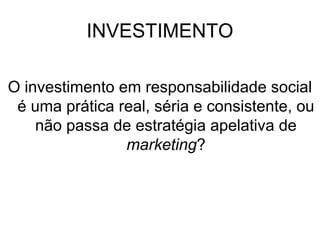 INVESTIMENTO
O investimento em responsabilidade social
é uma prática real, séria e consistente, ou
não passa de estratégia apelativa de
marketing?
 