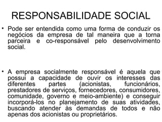 RESPONSABILIDADE SOCIAL
• Pode ser entendida como uma forma de conduzir os
negócios da empresa de tal maneira que a torna
parceira e co-responsável pelo desenvolvimento
social.
• A empresa socialmente responsável é aquela que
possui a capacidade de ouvir os interesses das
diferentes partes (acionistas, funcionários,
prestadores de serviços, fornecedores, consumidores,
comunidade, governo e meio-ambiente) e conseguir
incorporá-los no planejamento de suas atividades,
buscando atender às demandas de todos e não
apenas dos acionistas ou proprietários.
 