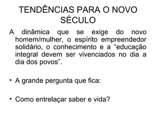 TENDÊNCIAS PARA O NOVO
SÉCULO
A dinâmica que se exige do novo
homem/mulher, o espírito empreendedor
solidário, o conhecimento e a “educação
integral devem ser vivenciados no dia a
dia dos povos”.
• A grande pergunta que fica:
• Como entrelaçar saber e vida?
 