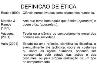 DEFINICÃO DE ÉTICA
Reale (1999) Ciência normativa dos comportamentos humanos.
Marcílio &
Ramos
(1999)
Arte que torna bom aquilo que é feito (operatum) e
quem o faz (operantem).
Vázquez
(2001)
Teoria ou a ciência do comportamento moral dos
homens em sociedade.
Valls (2001) Estudo ou uma reflexão, científica ou filosófica, e
eventualmente até teológica, sobre os costumes
ou sobre as ações humanas, podendo ser
representada pelo estudo das ações e dos
costumes, ou pela própria realização de um tipo
de comportamento.
 