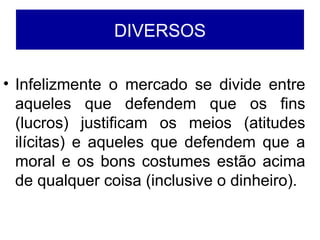 DIVERSOS
• Infelizmente o mercado se divide entre
aqueles que defendem que os fins
(lucros) justificam os meios (atitudes
ilícitas) e aqueles que defendem que a
moral e os bons costumes estão acima
de qualquer coisa (inclusive o dinheiro).
 