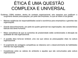 ÉTICA É UMA QUESTÃO
COMPLEXA E UNIVERSAL
Gutiérrez (1994) existem, dentro do contexto organizacional, seis aspectos que justificam o
surgimento dessas preocupações, por parte das empresas, no que se refere à sua gestão:
• Maiores exigências de responsabilidades social e econômica para empresários e gerentes das
organizações.
• Grande desconhecimento, por parte do quadro gerencial nas organizações, das características
básicas dos seres humanos.
• Maior consciência de que os aumentos de produtividade estão condicionados à elevação da
qualidade de vida organizacional.
• A questão ética torna-se rentável, uma vez que coloca as preocupações vitais na cultura
organizacional.
• O surgimento de vantagens competitivas se relaciona com o desenvolvimento de habilidades
internas nas organizações.
• Incoerências entre os valores do ambiente e aqueles que são comunicados pela cultura
organizacional.
 