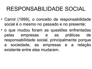 RESPONSABILIDADE SOCIAL
• Carrol (1999), o conceito de responsabilidade
social é o mesmo no passado e no presente;
• o que mudou foram as questões enfrentadas
pelas empresas e as práticas de
responsabilidade social, principalmente porque
a sociedade, as empresas e a relação
existente entre elas mudaram.
 