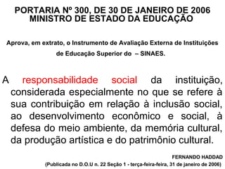 PORTARIA Nº 300, DE 30 DE JANEIRO DE 2006
MINISTRO DE ESTADO DA EDUCAÇÃO
Aprova, em extrato, o Instrumento de Avaliação Externa de Instituições
de Educação Superior do – SINAES.
A responsabilidade social da instituição,
considerada especialmente no que se refere à
sua contribuição em relação à inclusão social,
ao desenvolvimento econômico e social, à
defesa do meio ambiente, da memória cultural,
da produção artística e do patrimônio cultural.
FERNANDO HADDAD
(Publicada no D.O.U n. 22 Seção 1 - terça-feira-feira, 31 de janeiro de 2006)
 