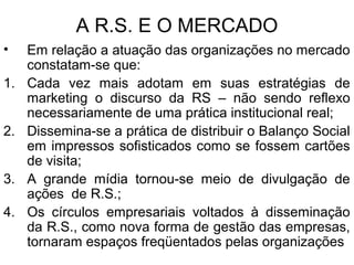 A R.S. E O MERCADO
• Em relação a atuação das organizações no mercado
constatam-se que:
1. Cada vez mais adotam em suas estratégias de
marketing o discurso da RS – não sendo reflexo
necessariamente de uma prática institucional real;
2. Dissemina-se a prática de distribuir o Balanço Social
em impressos sofisticados como se fossem cartões
de visita;
3. A grande mídia tornou-se meio de divulgação de
ações de R.S.;
4. Os círculos empresariais voltados à disseminação
da R.S., como nova forma de gestão das empresas,
tornaram espaços freqüentados pelas organizações
 