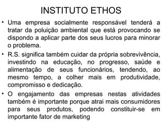 INSTITUTO ETHOS
• Uma empresa socialmente responsável tenderá a
tratar da poluição ambiental que está provocando se
dispondo a aplicar parte dos seus lucros para minorar
o problema.
• R.S. significa também cuidar da própria sobrevivência,
investindo na educação, no progresso, saúde e
alimentação de seus funcionários, tendendo, ao
mesmo tempo, a colher mais em produtividade,
compromisso e dedicação.
• O engajamento das empresas nestas atividades
também é importante porque atrai mais consumidores
para seus produtos, podendo constituir-se em
importante fator de marketing
 