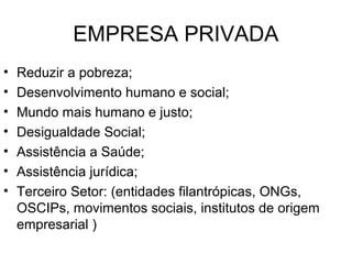 EMPRESA PRIVADA
• Reduzir a pobreza;
• Desenvolvimento humano e social;
• Mundo mais humano e justo;
• Desigualdade Social;
• Assistência a Saúde;
• Assistência jurídica;
• Terceiro Setor: (entidades filantrópicas, ONGs,
OSCIPs, movimentos sociais, institutos de origem
empresarial )
 