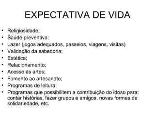 EXPECTATIVA DE VIDA
• Religiosidade;
• Saúde preventiva;
• Lazer (jogos adequados, passeios, viagens, visitas)
• Validação da sabedoria;
• Estética;
• Relacionamento;
• Acesso às artes;
• Fomento ao artesanato;
• Programas de leitura;
• Programas que possibilitem a contribuição do idoso para:
contar histórias, fazer grupos e amigos, novas formas de
solidariedade, etc.
 