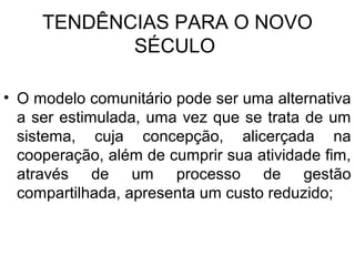 TENDÊNCIAS PARA O NOVO
SÉCULO
• O modelo comunitário pode ser uma alternativa
a ser estimulada, uma vez que se trata de um
sistema, cuja concepção, alicerçada na
cooperação, além de cumprir sua atividade fim,
através de um processo de gestão
compartilhada, apresenta um custo reduzido;
 