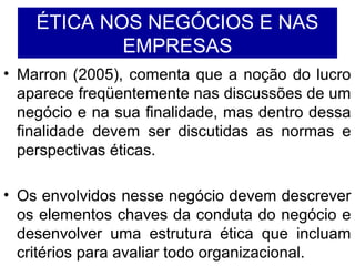 ÉTICA NOS NEGÓCIOS E NAS
EMPRESAS
• Marron (2005), comenta que a noção do lucro
aparece freqüentemente nas discussões de um
negócio e na sua finalidade, mas dentro dessa
finalidade devem ser discutidas as normas e
perspectivas éticas.
• Os envolvidos nesse negócio devem descrever
os elementos chaves da conduta do negócio e
desenvolver uma estrutura ética que incluam
critérios para avaliar todo organizacional.
 
