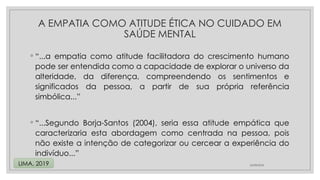 ◦ “...a empatia como atitude facilitadora do crescimento humano
pode ser entendida como a capacidade de explorar o universo da
alteridade, da diferença, compreendendo os sentimentos e
significados da pessoa, a partir de sua própria referência
simbólica...”
◦ “...Segundo Borja-Santos (2004), seria essa atitude empática que
caracterizaria esta abordagem como centrada na pessoa, pois
não existe a intenção de categorizar ou cercear a experiência do
indivíduo...”
24/08/2024
LIMA, 2019
A EMPATIA COMO ATITUDE ÉTICA NO CUIDADO EM
SAÚDE MENTAL
 