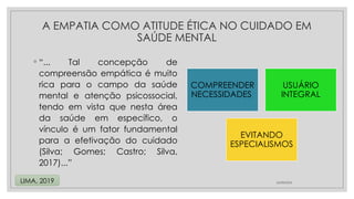 ◦ “... Tal concepção de
compreensão empática é muito
rica para o campo da saúde
mental e atenção psicossocial,
tendo em vista que nesta área
da saúde em específico, o
vínculo é um fator fundamental
para a efetivação do cuidado
(Silva; Gomes; Castro; Silva,
2017)...”
24/08/2024
LIMA, 2019
A EMPATIA COMO ATITUDE ÉTICA NO CUIDADO EM
SAÚDE MENTAL
COMPREENDER
NECESSIDADES
USUÁRIO
INTEGRAL
EVITANDO
ESPECIALISMOS
 