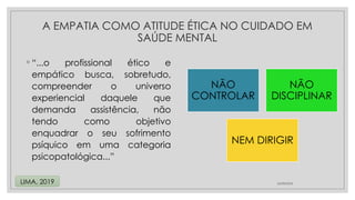 ◦ “...o profissional ético e
empático busca, sobretudo,
compreender o universo
experiencial daquele que
demanda assistência, não
tendo como objetivo
enquadrar o seu sofrimento
psíquico em uma categoria
psicopatológica...”
24/08/2024
LIMA, 2019
A EMPATIA COMO ATITUDE ÉTICA NO CUIDADO EM
SAÚDE MENTAL
NÃO
CONTROLAR
NÃO
DISCIPLINAR
NEM DIRIGIR
 