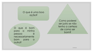 24/08/2024
O que é uma boa
ação?
O que é bom
para a minha
pessoa é
necessariamente
bom para o
outro?
Como poderei
ser justo se não
tenho a certeza
de como ser
bom?
 