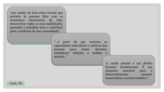 24/08/2024
“um estado de bem-estar mental que
permite às pessoas lidar com os
momentos estressantes da vida,
desenvolver todas as suas habilidades,
aprender e trabalhar bem e contribuir
para a melhoria de sua comunidade”.
“...é parte do que sustenta as
capacidades individuais e coletivas das
pessoas para tomar decisões,
estabelecer relações e moldar o
mundo...”
“a saúde mental é um direito
humano fundamental. É um
elemento essencial para o
desenvolvimento pessoal,
comunitário e socioeconômico”,
“...é parte do que sustenta as
capacidades individuais e coletivas das
pessoas para tomar decisões,
estabelecer relações e moldar o
mundo...”
“a saúde mental é um direito
humano fundamental. É um
elemento essencial para o
desenvolvimento pessoal,
comunitário e socioeconômico”,
“um estado de bem-estar mental que
permite às pessoas lidar com os
momentos estressantes da vida,
desenvolver todas as suas habilidades,
aprender e trabalhar bem e contribuir
para a melhoria de sua comunidade”.
“...é parte do que sustenta as
capacidades individuais e coletivas das
pessoas para tomar decisões,
estabelecer relações e moldar o
mundo...”
“a saúde mental é um direito
humano fundamental. É um
elemento essencial para o
desenvolvimento pessoal,
comunitário e socioeconômico”,
OMS, 98
 