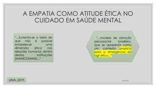 A EMPATIA COMO ATITUDE ÉTICA NO
CUIDADO EM SAÚDE MENTAL
24/08/2024
LIMA, 2019
“...Sustenta-se a ideia de
que não é possível
estabelecer uma
dimensão ética nas
relações humanas dentro
destas instituições
(MANICOMIAIS)...”
“...modelo de atenção
psicossocial brasileiro,
que se apresenta como
um contexto propício
para a emergência do
agir ético...”
 