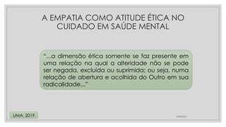 24/08/2024
LIMA, 2019
“...a dimensão ética somente se faz presente em
uma relação na qual a alteridade não se pode
ser negada, excluída ou suprimida; ou seja, numa
relação de abertura e acolhida do Outro em sua
radicalidade...”
A EMPATIA COMO ATITUDE ÉTICA NO
CUIDADO EM SAÚDE MENTAL
 