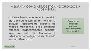 ◦ “...Dessa forma, apenas outro modelo
de atenção à pessoa em sofrimento
psíquico, radicalmente diferente do
modelo manicomial, pode possibilitar
relações verdadeiramente humanas
que, por sua vez, legitimam a
alteridade como digna de ser atendida
em sua diferença...”
24/08/2024
LIMA, 2019
A EMPATIA COMO ATITUDE ÉTICA NO CUIDADO EM
SAÚDE MENTAL
Campo de
atuação:
Territorial;
Transdisciplinar;
Intersetorial,
 