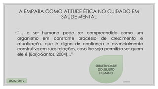 ◦ “... o ser humano pode ser compreendido como um
organismo em constante processo de crescimento e
atualização, que é digno de confiança e essencialmente
construtivo em suas relações, caso lhe seja permitido ser quem
ele é (Borja-Santos, 2004)...”
24/08/2024
LIMA, 2019
A EMPATIA COMO ATITUDE ÉTICA NO CUIDADO EM
SAÚDE MENTAL
SUBJETIVIDADE
DO SUJEITO
HUMANO
 