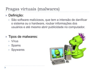 Pragas virtuais (malwares)
   Definição:
       São software maliciosos, que tem a intensão de danificar
        o sistema ou o hardware, roubar informações dos
        usuários e até mesmo abrir publicidade no computador.


   Tipos de malwares:
       Vírus
       Spams
       Spywares
 