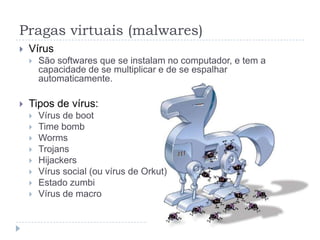 Pragas virtuais (malwares)
   Vírus
       São softwares que se instalam no computador, e tem a
        capacidade de se multiplicar e de se espalhar
        automaticamente.

   Tipos de vírus:
       Vírus de boot
       Time bomb
       Worms
       Trojans
       Hijackers
       Vírus social (ou vírus de Orkut)
       Estado zumbi
       Vírus de macro
 